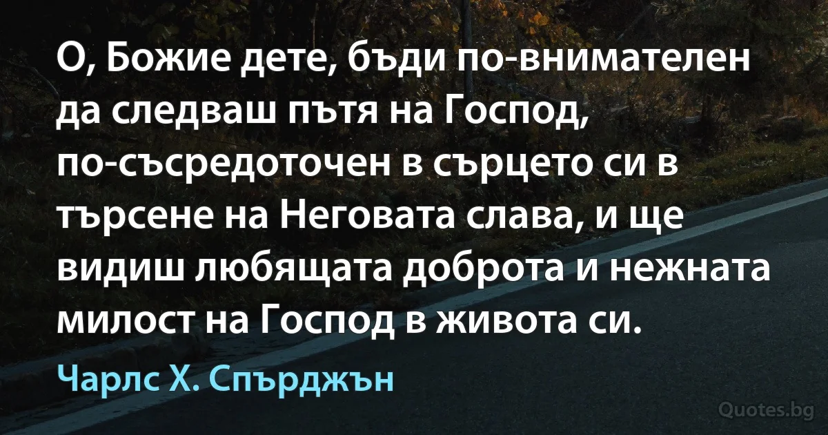 О, Божие дете, бъди по-внимателен да следваш пътя на Господ, по-съсредоточен в сърцето си в търсене на Неговата слава, и ще видиш любящата доброта и нежната милост на Господ в живота си. (Чарлс Х. Спърджън)