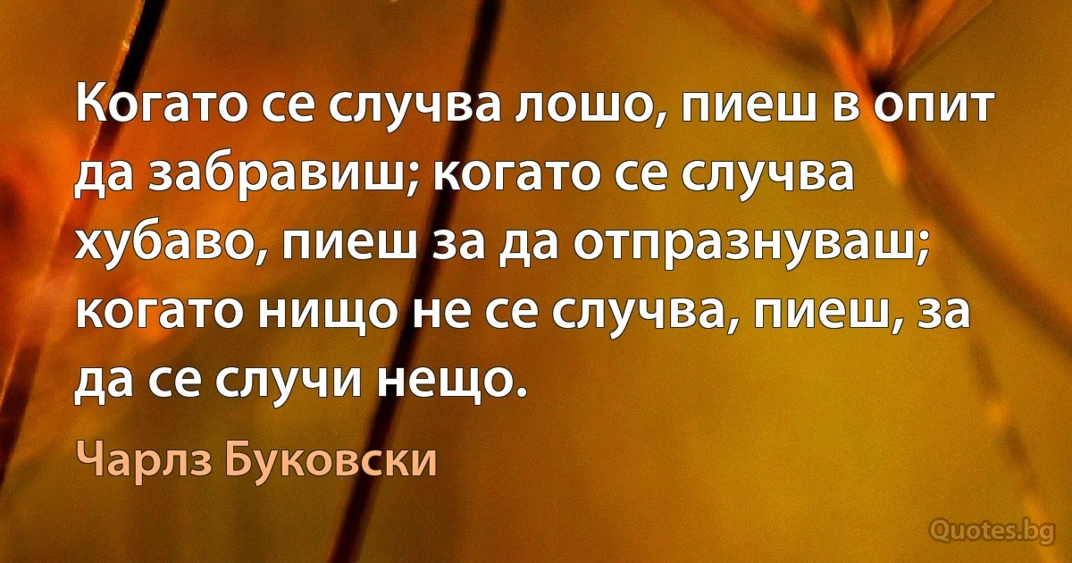 Когато се случва лошо, пиеш в опит да забравиш; когато се случва хубаво, пиеш за да отпразнуваш; когато нищо не се случва, пиеш, за да се случи нещо. (Чарлз Буковски)