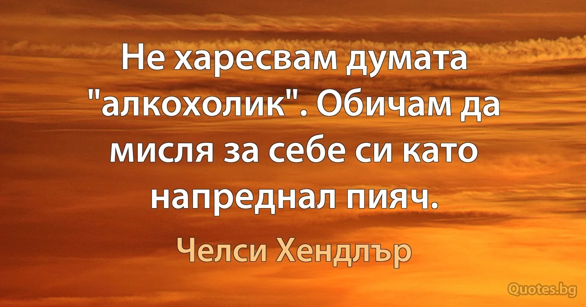 Не харесвам думата "алкохолик". Обичам да мисля за себе си като напреднал пияч. (Челси Хендлър)