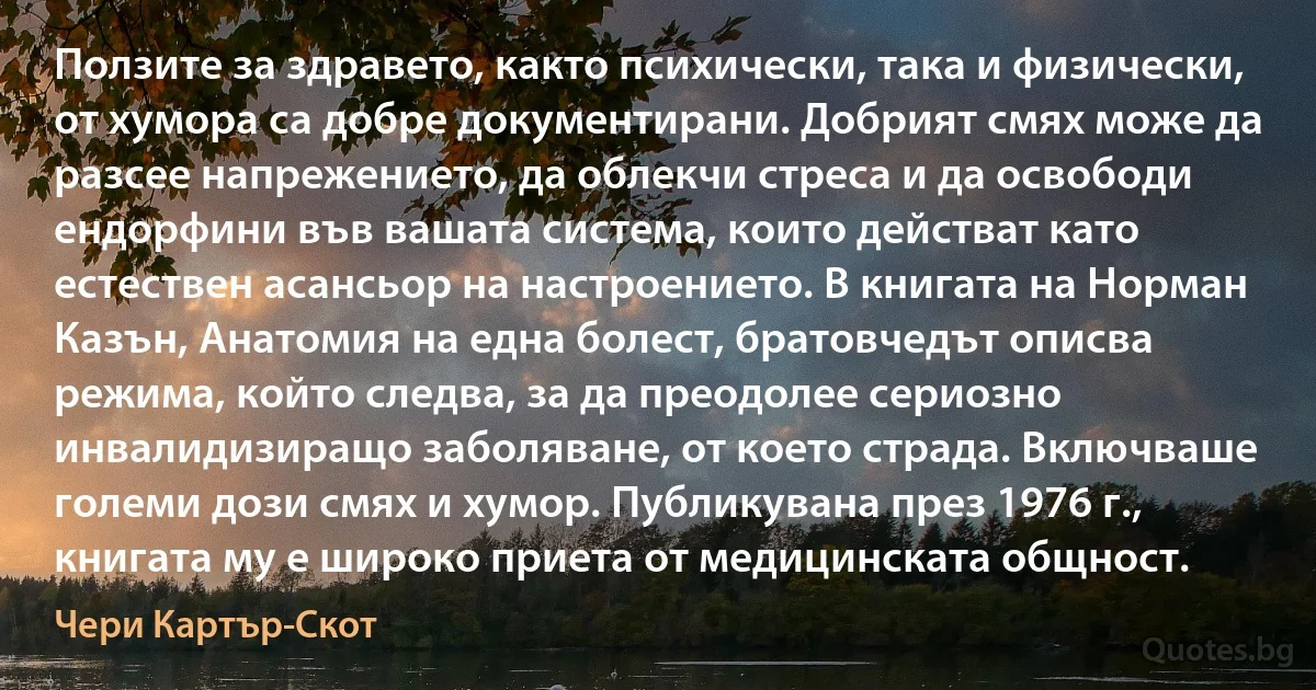 Ползите за здравето, както психически, така и физически, от хумора са добре документирани. Добрият смях може да разсее напрежението, да облекчи стреса и да освободи ендорфини във вашата система, които действат като естествен асансьор на настроението. В книгата на Норман Казън, Анатомия на една болест, братовчедът описва режима, който следва, за да преодолее сериозно инвалидизиращо заболяване, от което страда. Включваше големи дози смях и хумор. Публикувана през 1976 г., книгата му е широко приета от медицинската общност. (Чери Картър-Скот)