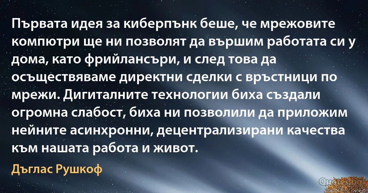 Първата идея за киберпънк беше, че мрежовите компютри ще ни позволят да вършим работата си у дома, като фрийлансъри, и след това да осъществяваме директни сделки с връстници по мрежи. Дигиталните технологии биха създали огромна слабост, биха ни позволили да приложим нейните асинхронни, децентрализирани качества към нашата работа и живот. (Дъглас Рушкоф)