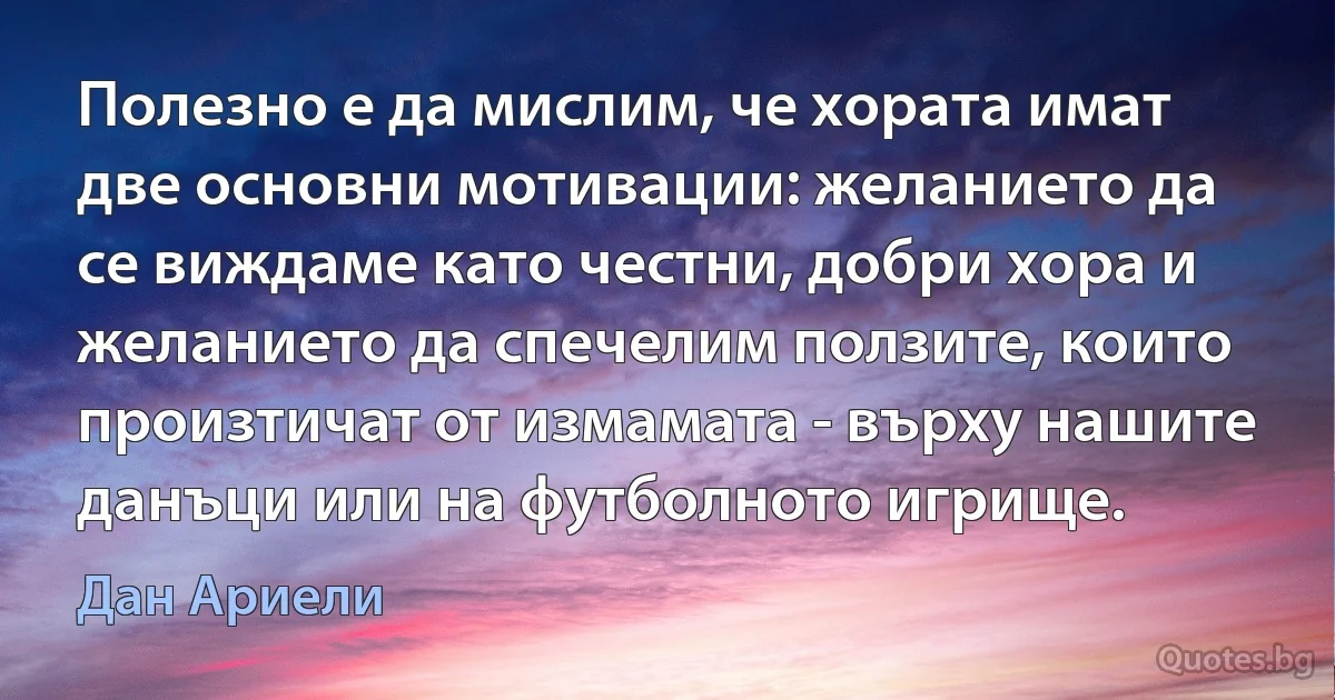 Полезно е да мислим, че хората имат две основни мотивации: желанието да се виждаме като честни, добри хора и желанието да спечелим ползите, които произтичат от измамата - върху нашите данъци или на футболното игрище. (Дан Ариели)