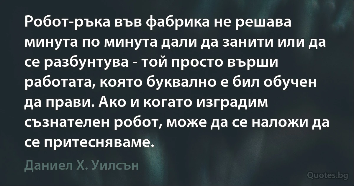 Робот-ръка във фабрика не решава минута по минута дали да занити или да се разбунтува - той просто върши работата, която буквално е бил обучен да прави. Ако и когато изградим съзнателен робот, може да се наложи да се притесняваме. (Даниел Х. Уилсън)