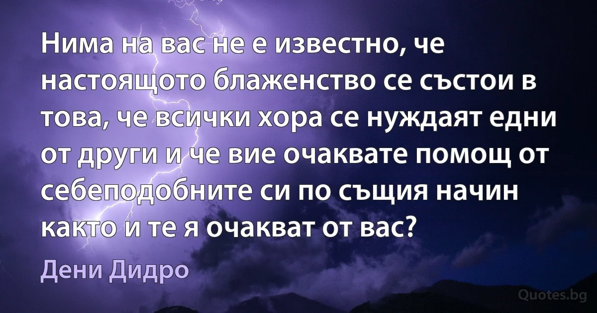 Нима на вас не е известно, че настоящото блаженство се състои в това, че всички хора се нуждаят едни от други и че вие очаквате помощ от себеподобните си по същия начин както и те я очакват от вас? (Дени Дидро)