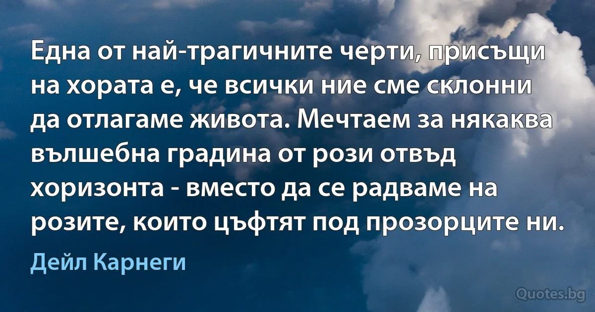 Една от най-трагичните черти, присъщи на хората е, че всички ние сме склонни да отлагаме живота. Мечтаем за някаква вълшебна градина от рози отвъд хоризонта - вместо да се радваме на розите, които цъфтят под прозорците ни. (Дейл Карнеги)