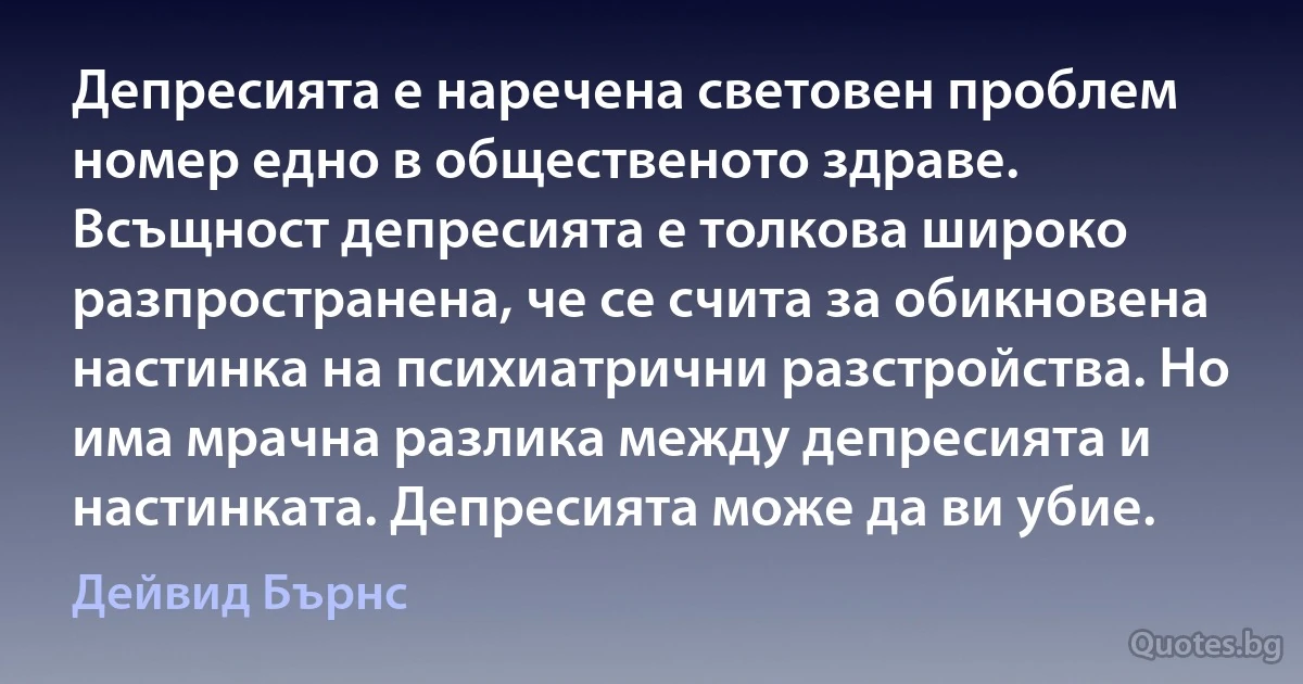 Депресията е наречена световен проблем номер едно в общественото здраве. Всъщност депресията е толкова широко разпространена, че се счита за обикновена настинка на психиатрични разстройства. Но има мрачна разлика между депресията и настинката. Депресията може да ви убие. (Дейвид Бърнс)