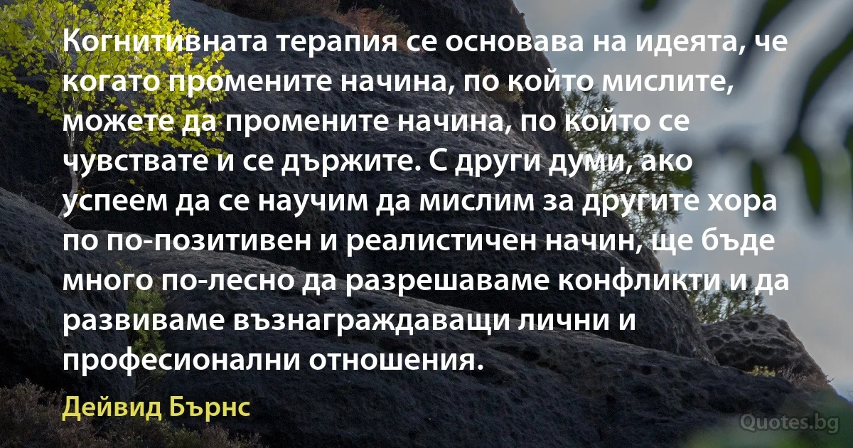 Когнитивната терапия се основава на идеята, че когато промените начина, по който мислите, можете да промените начина, по който се чувствате и се държите. С други думи, ако успеем да се научим да мислим за другите хора по по-позитивен и реалистичен начин, ще бъде много по-лесно да разрешаваме конфликти и да развиваме възнаграждаващи лични и професионални отношения. (Дейвид Бърнс)