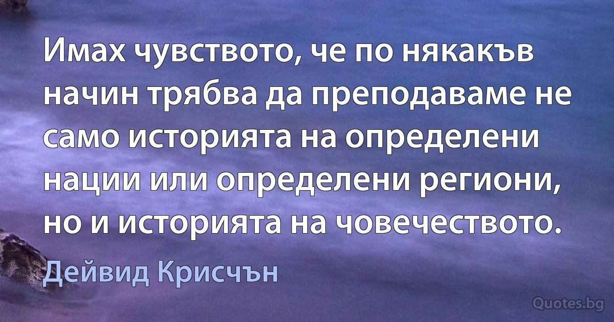 Имах чувството, че по някакъв начин трябва да преподаваме не само историята на определени нации или определени региони, но и историята на човечеството. (Дейвид Крисчън)