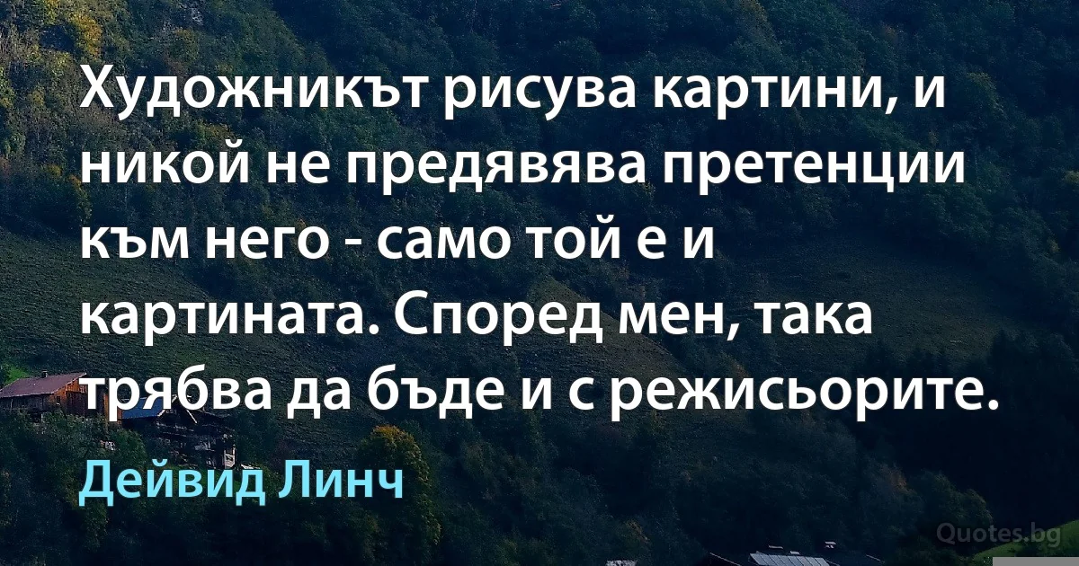 Художникът рисува картини, и никой не предявява претенции към него - само той е и картината. Според мен, така трябва да бъде и с режисьорите. (Дейвид Линч)