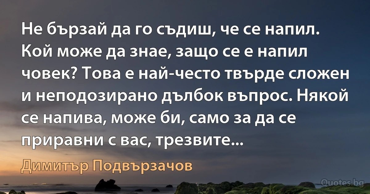 Не бързай да го съдиш, че се напил. Кой може да знае, защо се е напил човек? Това е най-често твърде сложен и неподозирано дълбок въпрос. Някой се напива, може би, само за да се приравни с вас, трезвите... (Димитър Подвързачов)