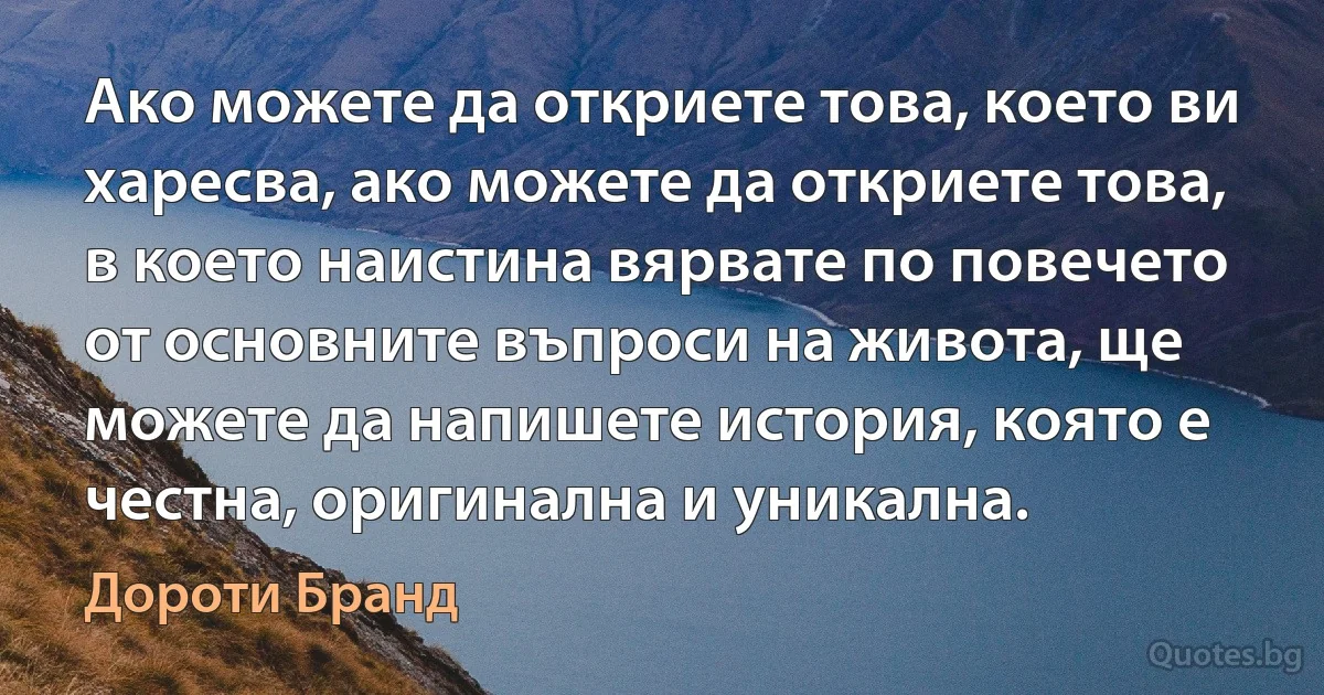 Ако можете да откриете това, което ви харесва, ако можете да откриете това, в което наистина вярвате по повечето от основните въпроси на живота, ще можете да напишете история, която е честна, оригинална и уникална. (Дороти Бранд)