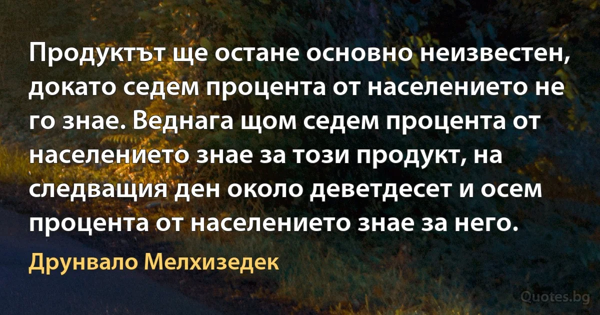 Продуктът ще остане основно неизвестен, докато седем процента от населението не го знае. Веднага щом седем процента от населението знае за този продукт, на следващия ден около деветдесет и осем процента от населението знае за него. (Друнвало Мелхизедек)