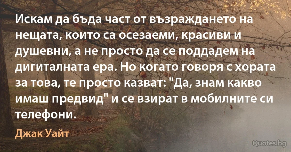 Искам да бъда част от възраждането на нещата, които са осезаеми, красиви и душевни, а не просто да се поддадем на дигиталната ера. Но когато говоря с хората за това, те просто казват: "Да, знам какво имаш предвид" и се взират в мобилните си телефони. (Джак Уайт)