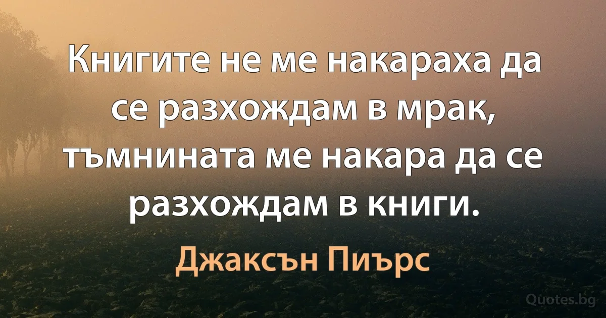 Книгите не ме накараха да се разхождам в мрак, тъмнината ме накара да се разхождам в книги. (Джаксън Пиърс)