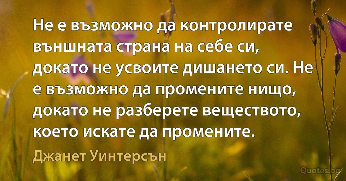 Не е възможно да контролирате външната страна на себе си, докато не усвоите дишането си. Не е възможно да промените нищо, докато не разберете веществото, което искате да промените. (Джанет Уинтерсън)