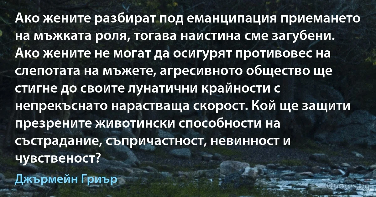 Ако жените разбират под еманципация приемането на мъжката роля, тогава наистина сме загубени. Ако жените не могат да осигурят противовес на слепотата на мъжете, агресивното общество ще стигне до своите лунатични крайности с непрекъснато нарастваща скорост. Кой ще защити презрените животински способности на състрадание, съпричастност, невинност и чувственост? (Джърмейн Гриър)