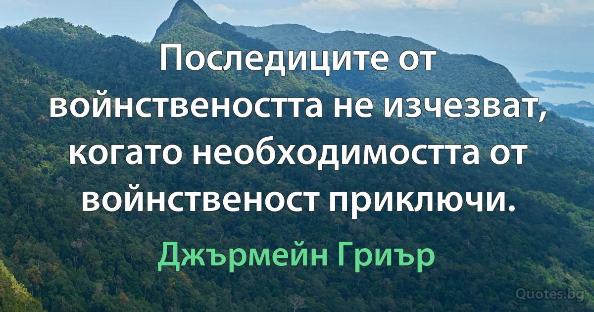 Последиците от войнствеността не изчезват, когато необходимостта от войнственост приключи. (Джърмейн Гриър)