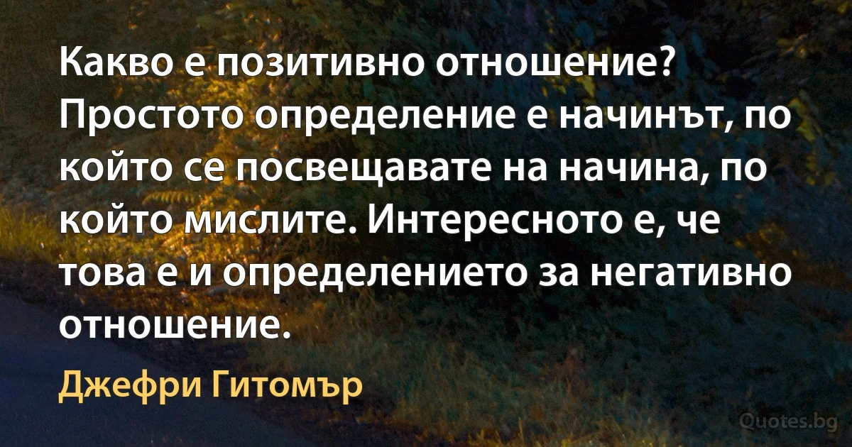 Какво е позитивно отношение? Простото определение е начинът, по който се посвещавате на начина, по който мислите. Интересното е, че това е и определението за негативно отношение. (Джефри Гитомър)