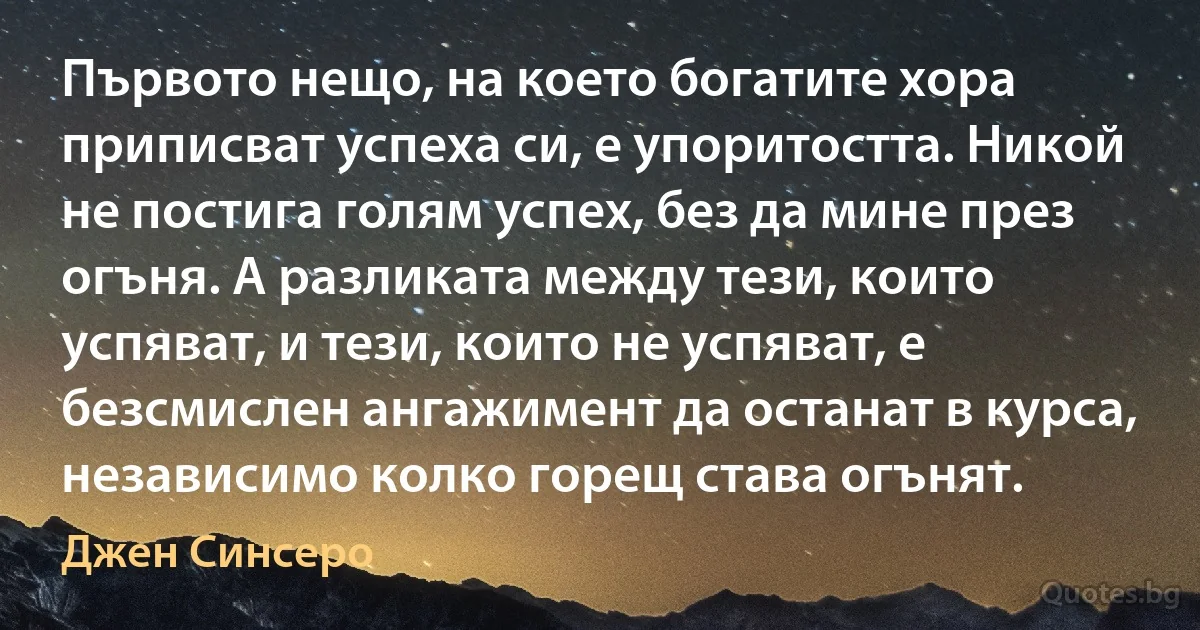 Първото нещо, на което богатите хора приписват успеха си, е упоритостта. Никой не постига голям успех, без да мине през огъня. А разликата между тези, които успяват, и тези, които не успяват, е безсмислен ангажимент да останат в курса, независимо колко горещ става огънят. (Джен Синсеро)