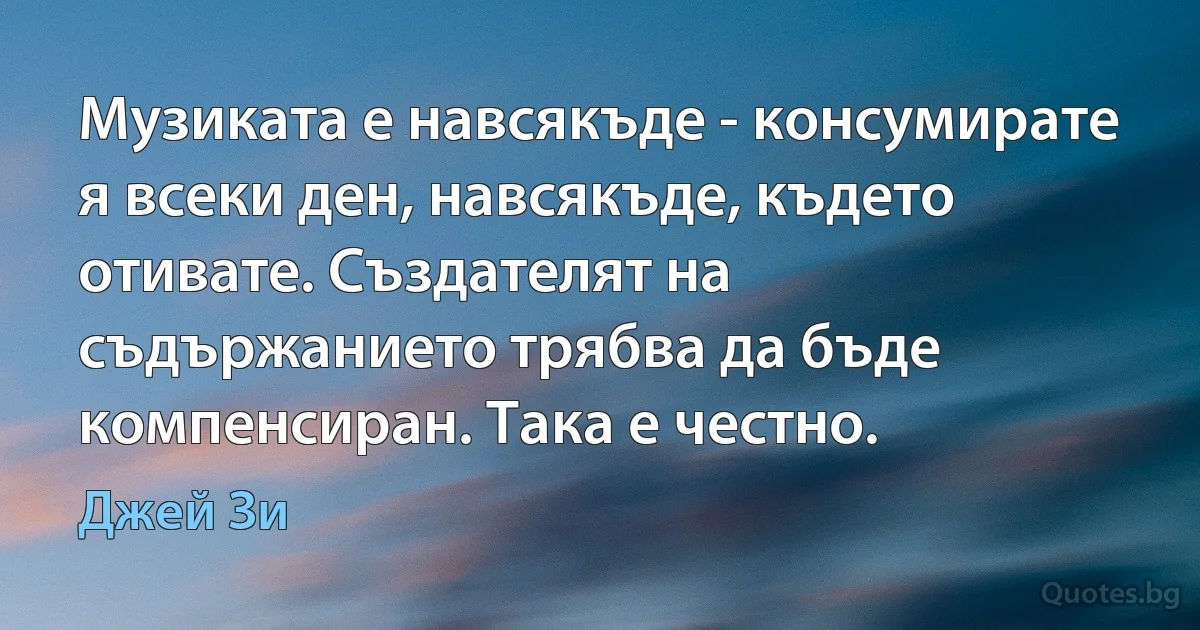 Музиката е навсякъде - консумирате я всеки ден, навсякъде, където отивате. Създателят на съдържанието трябва да бъде компенсиран. Така е честно. (Джей Зи)