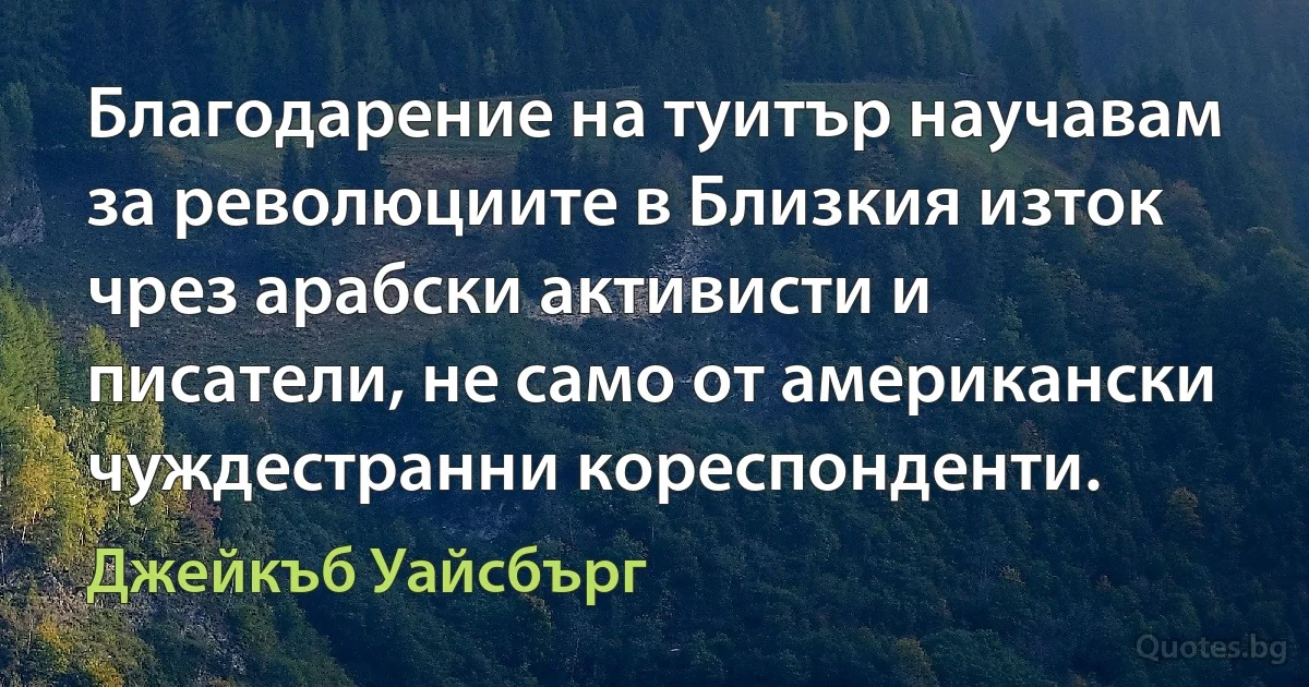 Благодарение на туитър научавам за революциите в Близкия изток чрез арабски активисти и писатели, не само от американски чуждестранни кореспонденти. (Джейкъб Уайсбърг)