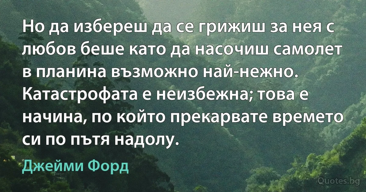 Но да избереш да се грижиш за нея с любов беше като да насочиш самолет в планина възможно най-нежно. Катастрофата е неизбежна; това е начина, по който прекарвате времето си по пътя надолу. (Джейми Форд)