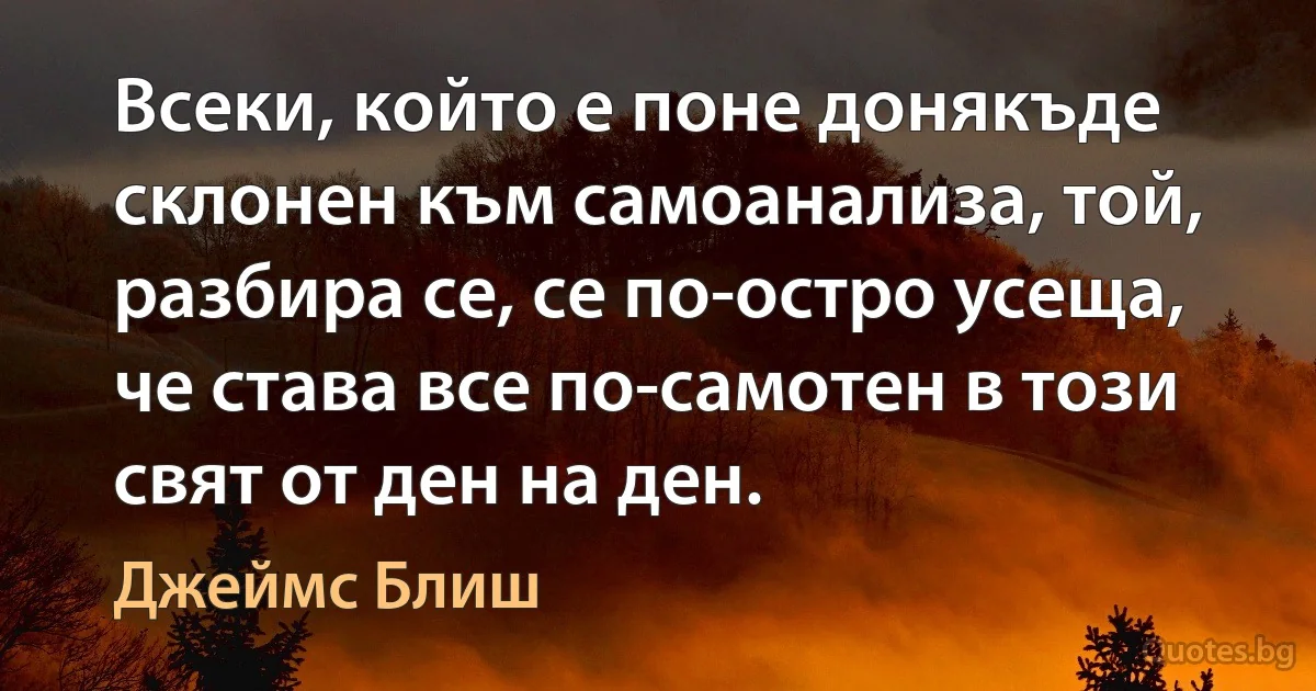 Всеки, който е поне донякъде склонен към самоанализа, той, разбира се, се по-остро усеща, че става все по-самотен в този свят от ден на ден. (Джеймс Блиш)