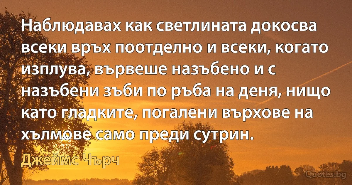 Наблюдавах как светлината докосва всеки връх поотделно и всеки, когато изплува, вървеше назъбено и с назъбени зъби по ръба на деня, нищо като гладките, погалени върхове на хълмове само преди сутрин. (Джеймс Чърч)