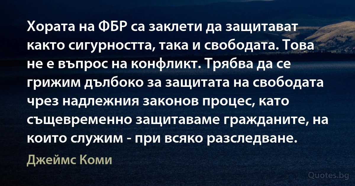 Хората на ФБР са заклети да защитават както сигурността, така и свободата. Това не е въпрос на конфликт. Трябва да се грижим дълбоко за защитата на свободата чрез надлежния законов процес, като същевременно защитаваме гражданите, на които служим - при всяко разследване. (Джеймс Коми)