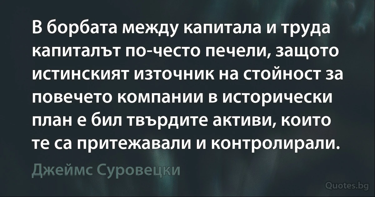 В борбата между капитала и труда капиталът по-често печели, защото истинският източник на стойност за повечето компании в исторически план е бил твърдите активи, които те са притежавали и контролирали. (Джеймс Суровецки)