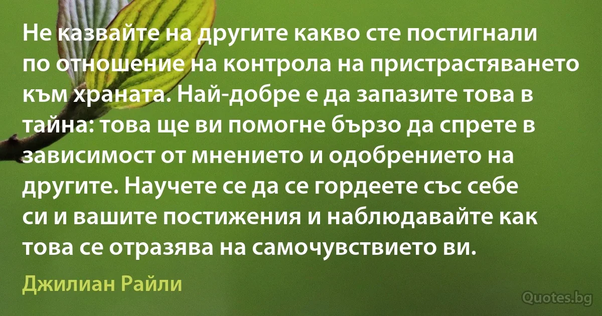 Не казвайте на другите какво сте постигнали по отношение на контрола на пристрастяването към храната. Най-добре е да запазите това в тайна: това ще ви помогне бързо да спрете в зависимост от мнението и одобрението на другите. Научете се да се гордеете със себе си и вашите постижения и наблюдавайте как това се отразява на самочувствието ви. (Джилиан Райли)