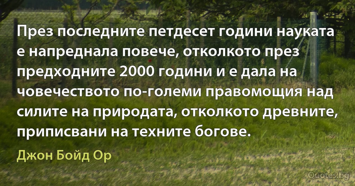 През последните петдесет години науката е напреднала повече, отколкото през предходните 2000 години и е дала на човечеството по-големи правомощия над силите на природата, отколкото древните, приписвани на техните богове. (Джон Бойд Ор)