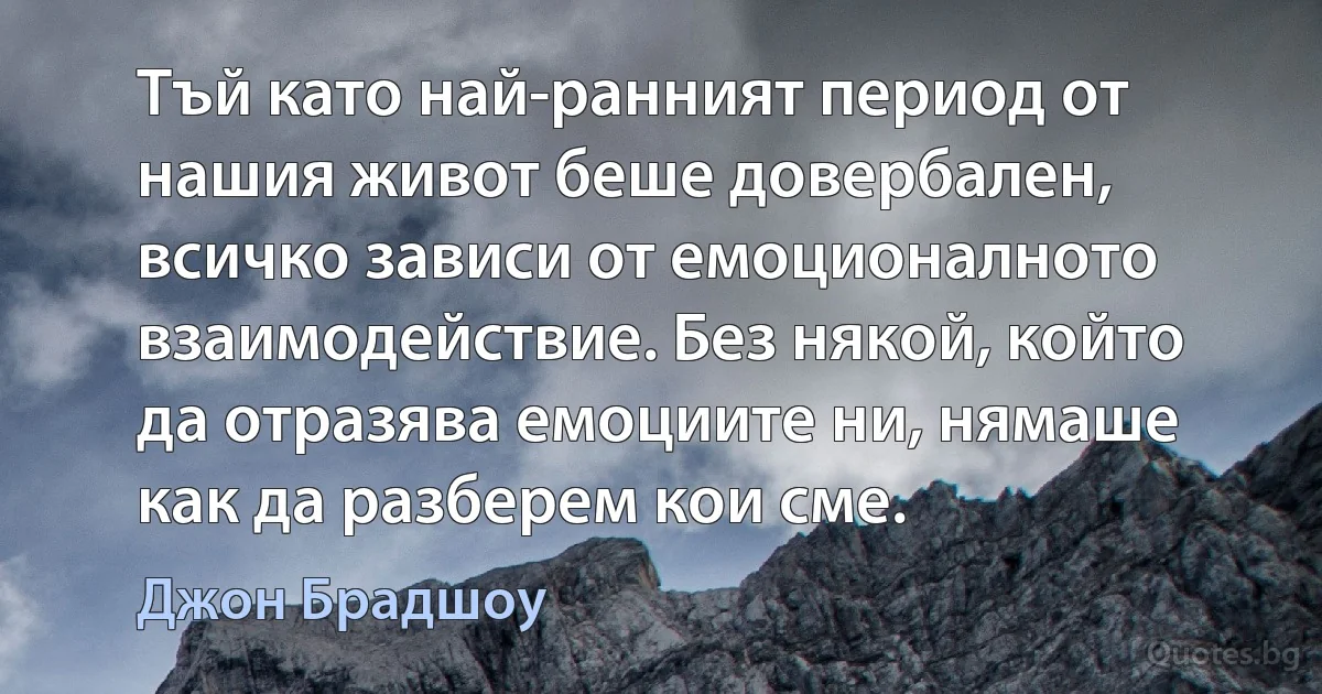 Тъй като най-ранният период от нашия живот беше довербален, всичко зависи от емоционалното взаимодействие. Без някой, който да отразява емоциите ни, нямаше как да разберем кои сме. (Джон Брадшоу)