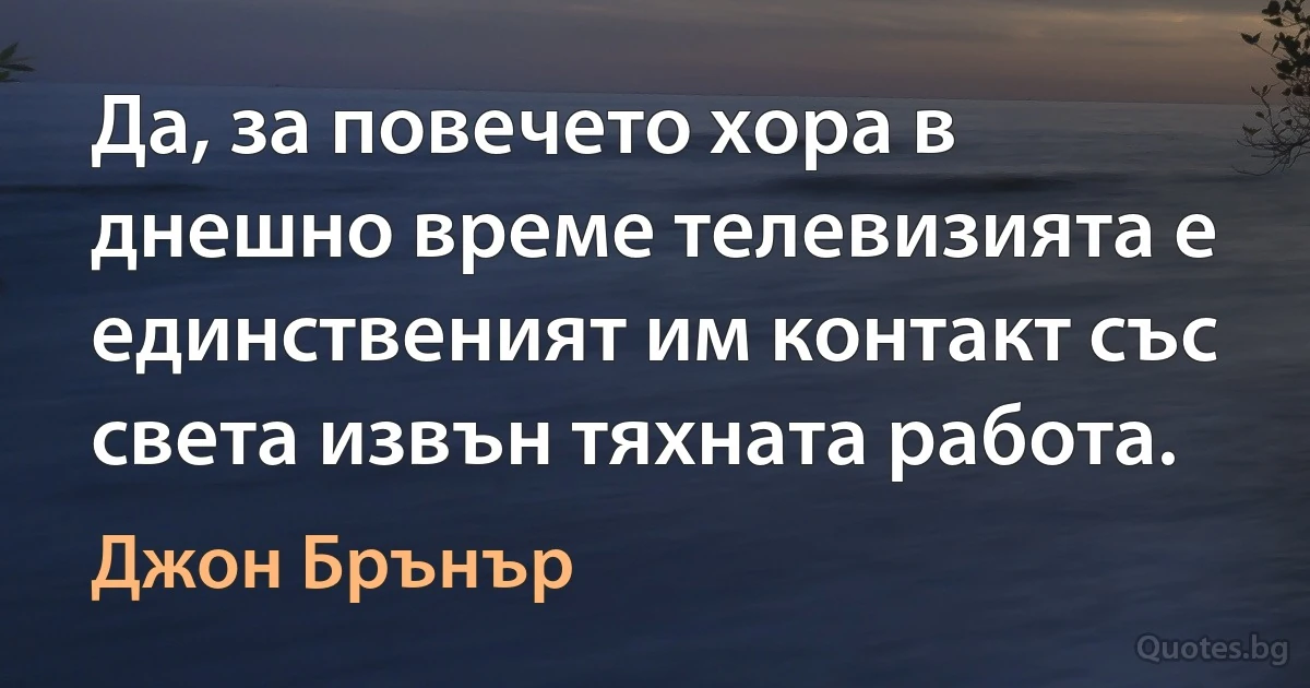 Да, за повечето хора в днешно време телевизията е единственият им контакт със света извън тяхната работа. (Джон Брънър)