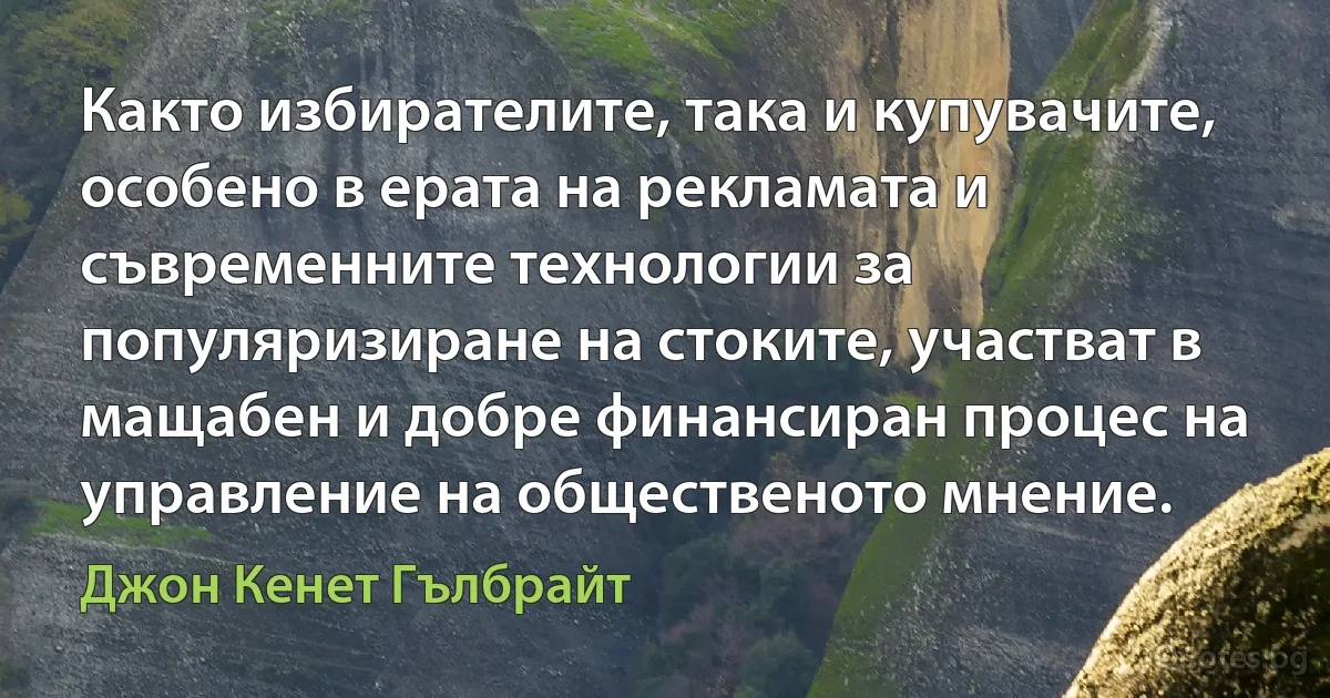 Както избирателите, така и купувачите, особено в ерата на рекламата и съвременните технологии за популяризиране на стоките, участват в мащабен и добре финансиран процес на управление на общественото мнение. (Джон Кенет Гълбрайт)