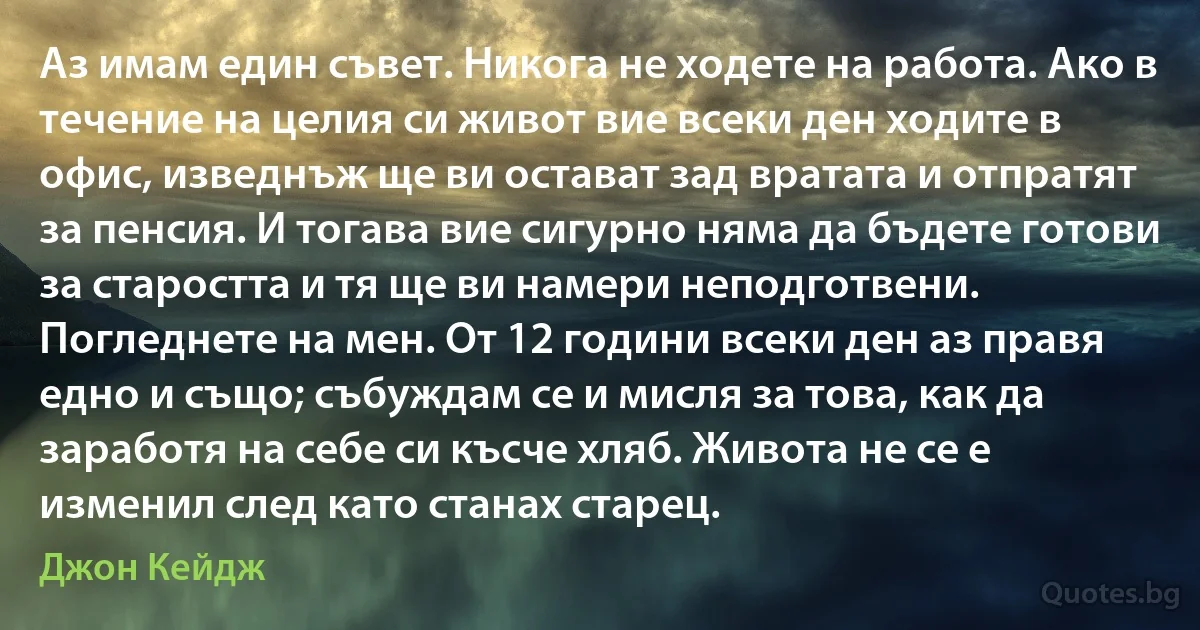 Аз имам един съвет. Никога не ходете на работа. Ако в течение на целия си живот вие всеки ден ходите в офис, изведнъж ще ви остават зад вратата и отпратят за пенсия. И тогава вие сигурно няма да бъдете готови за старостта и тя ще ви намери неподготвени. Погледнете на мен. От 12 години всеки ден аз правя едно и също; събуждам се и мисля за това, как да заработя на себе си късче хляб. Живота не се е изменил след като станах старец. (Джон Кейдж)