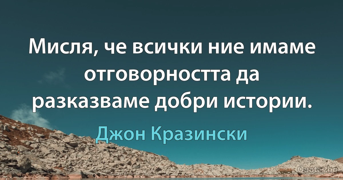 Мисля, че всички ние имаме отговорността да разказваме добри истории. (Джон Кразински)