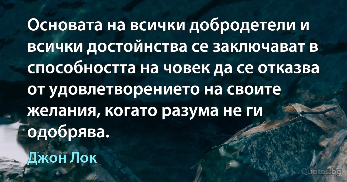 Основата на всички добродетели и всички достойнства се заключават в способността на човек да се отказва от удовлетворението на своите желания, когато разума не ги одобрява. (Джон Лок)