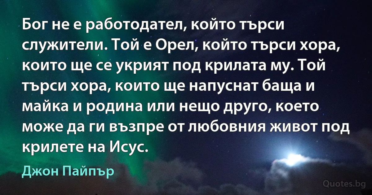 Бог не е работодател, който търси служители. Той е Орел, който търси хора, които ще се укрият под крилата му. Той търси хора, които ще напуснат баща и майка и родина или нещо друго, което може да ги възпре от любовния живот под крилете на Исус. (Джон Пайпър)