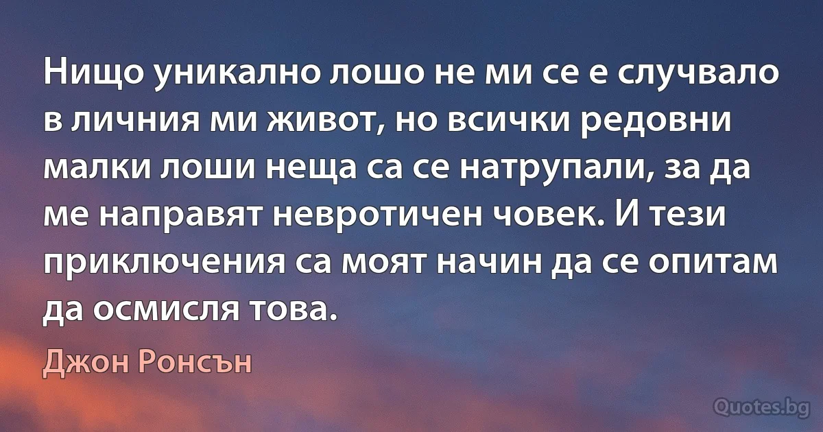 Нищо уникално лошо не ми се е случвало в личния ми живот, но всички редовни малки лоши неща са се натрупали, за да ме направят невротичен човек. И тези приключения са моят начин да се опитам да осмисля това. (Джон Ронсън)