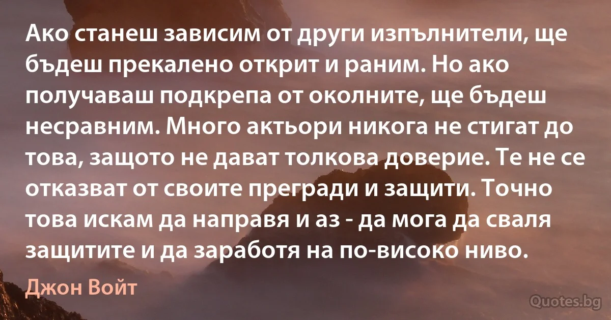 Ако станеш зависим от други изпълнители, ще бъдеш прекалено открит и раним. Но ако получаваш подкрепа от околните, ще бъдеш несравним. Много актьори никога не стигат до това, защото не дават толкова доверие. Те не се отказват от своите прегради и защити. Точно това искам да направя и аз - да мога да сваля защитите и да заработя на по-високо ниво. (Джон Войт)