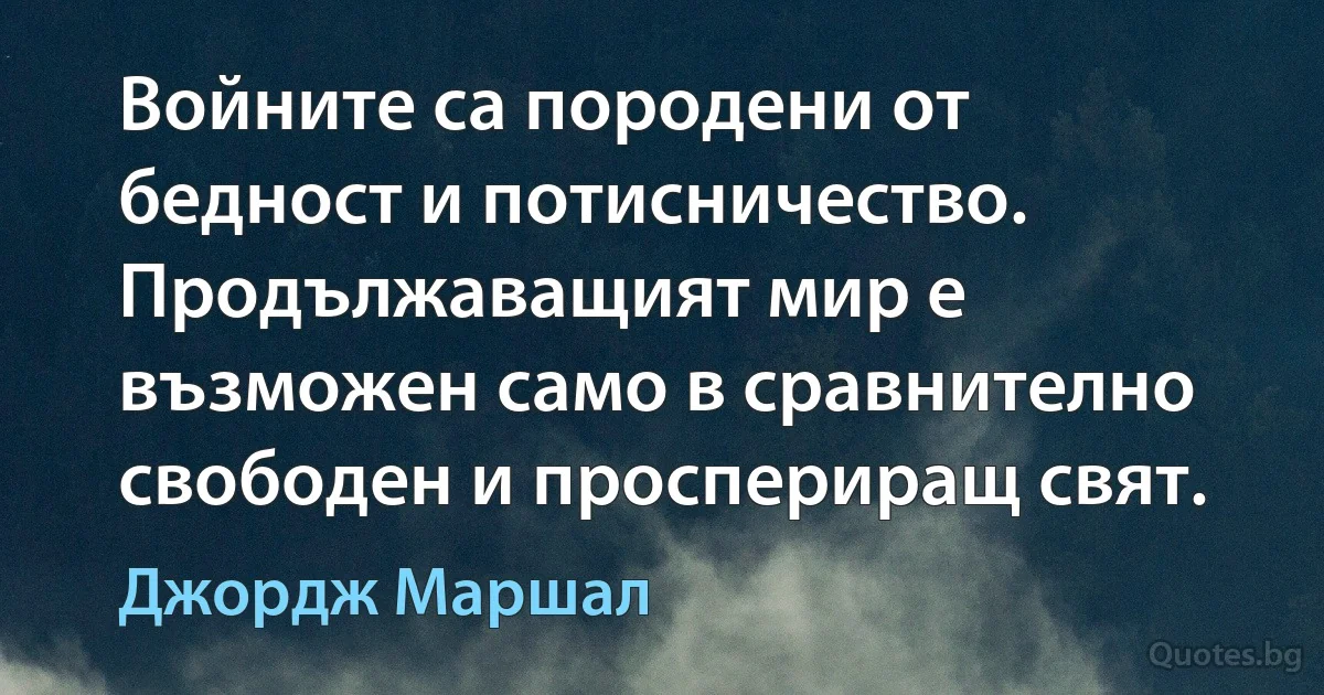 Войните са породени от бедност и потисничество. Продължаващият мир е възможен само в сравнително свободен и проспериращ свят. (Джордж Маршал)