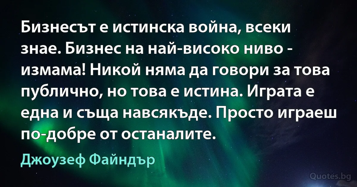 Бизнесът е истинска война, всеки знае. Бизнес на най-високо ниво - измама! Никой няма да говори за това публично, но това е истина. Играта е една и съща навсякъде. Просто играеш по-добре от останалите. (Джоузеф Файндър)