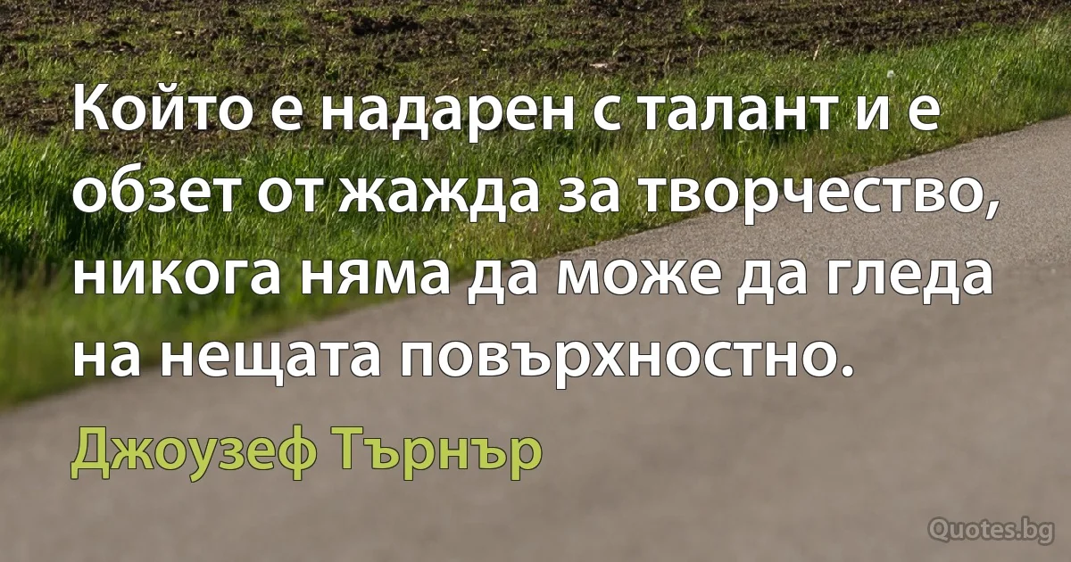 Който е надарен с талант и е обзет от жажда за творчество, никога няма да може да гледа на нещата повърхностно. (Джоузеф Търнър)