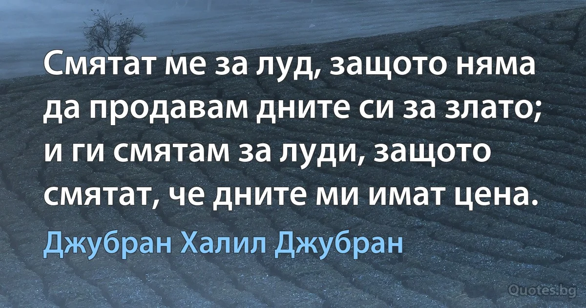 Смятат ме за луд, защото няма да продавам дните си за злато; и ги смятам за луди, защото смятат, че дните ми имат цена. (Джубран Халил Джубран)