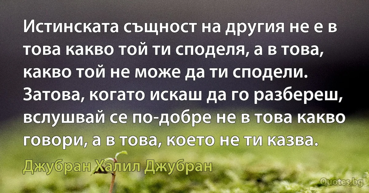 Истинската същност на другия не е в това какво той ти споделя, а в това, какво той не може да ти сподели. Затова, когато искаш да го разбереш, вслушвай се по-добре не в това какво говори, а в това, което не ти казва. (Джубран Халил Джубран)