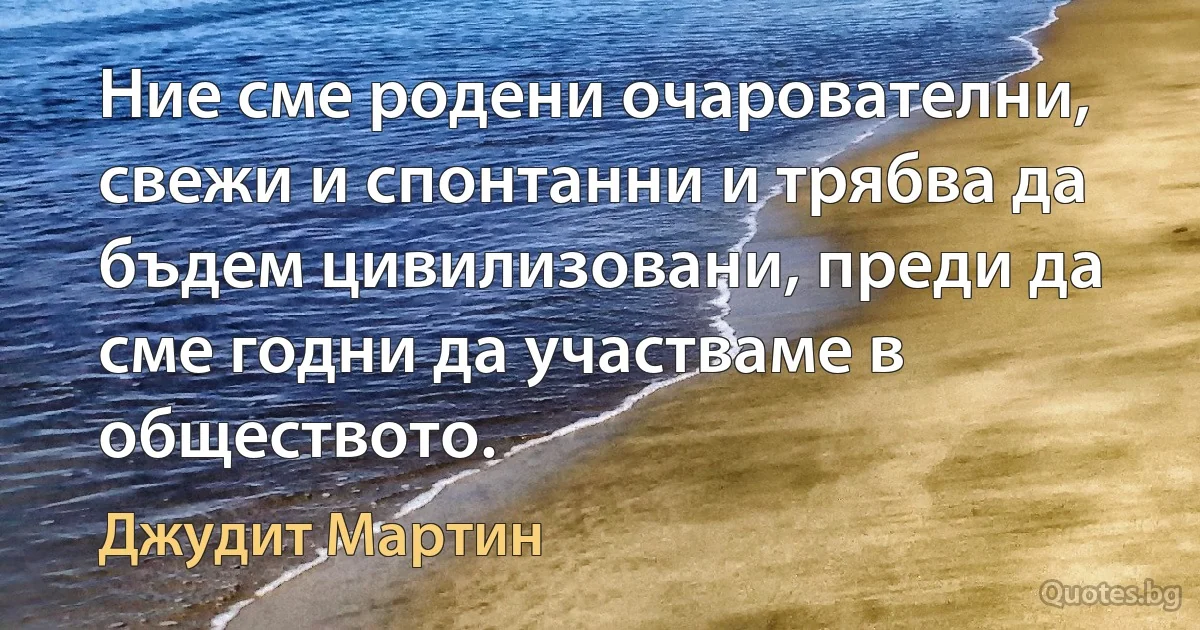 Ние сме родени очарователни, свежи и спонтанни и трябва да бъдем цивилизовани, преди да сме годни да участваме в обществото. (Джудит Мартин)