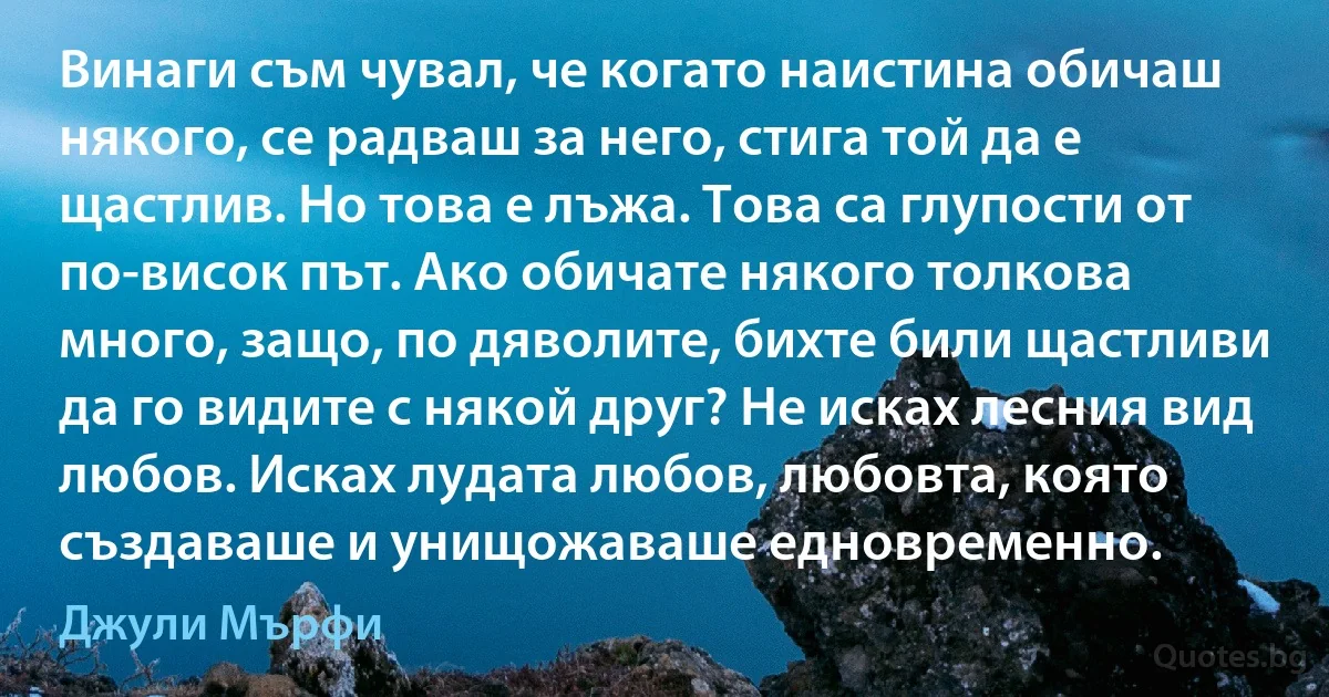 Винаги съм чувал, че когато наистина обичаш някого, се радваш за него, стига той да е щастлив. Но това е лъжа. Това са глупости от по-висок път. Ако обичате някого толкова много, защо, по дяволите, бихте били щастливи да го видите с някой друг? Не исках лесния вид любов. Исках лудата любов, любовта, която създаваше и унищожаваше едновременно. (Джули Мърфи)