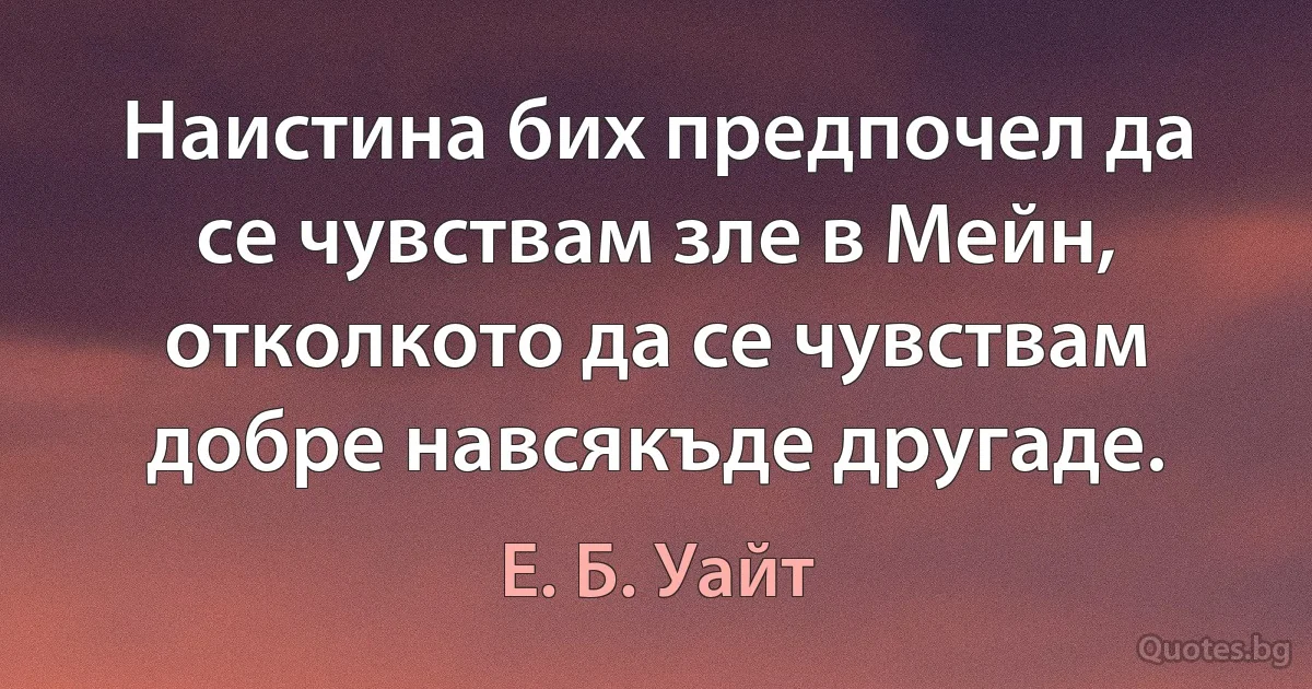 Наистина бих предпочел да се чувствам зле в Мейн, отколкото да се чувствам добре навсякъде другаде. (Е. Б. Уайт)