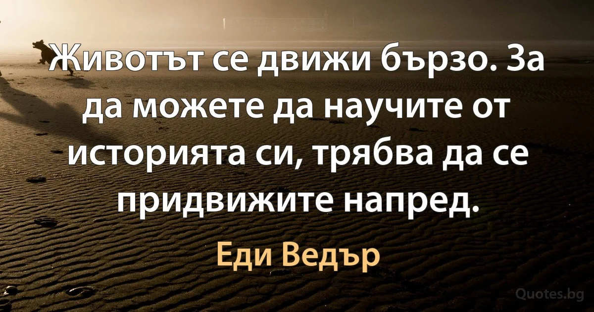 Животът се движи бързо. За да можете да научите от историята си, трябва да се придвижите напред. (Еди Ведър)